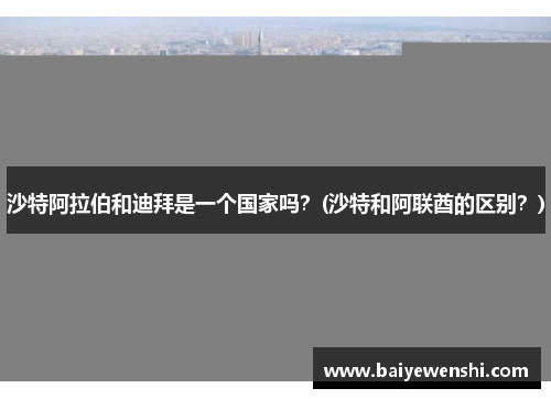 沙特阿拉伯和迪拜是一个国家吗？(沙特和阿联酋的区别？)